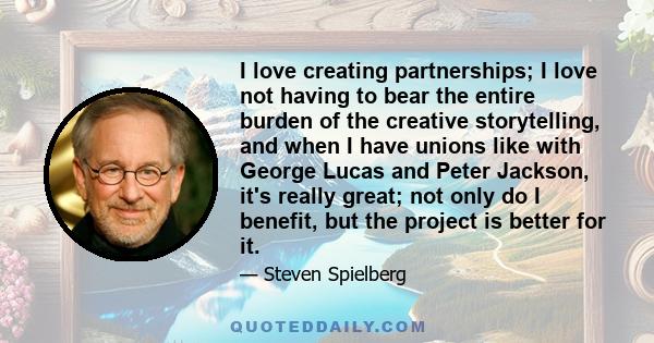 I love creating partnerships; I love not having to bear the entire burden of the creative storytelling, and when I have unions like with George Lucas and Peter Jackson, it's really great; not only do I benefit, but the