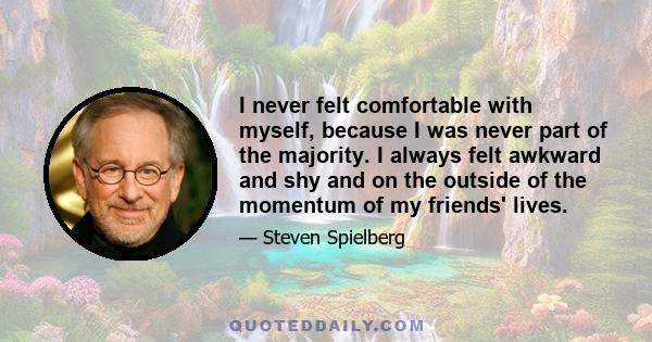 I never felt comfortable with myself, because I was never part of the majority. I always felt awkward and shy and on the outside of the momentum of my friends' lives.