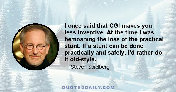 I once said that CGI makes you less inventive. At the time I was bemoaning the loss of the practical stunt. If a stunt can be done practically and safely, I'd rather do it old-style.