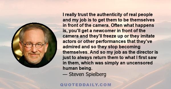 I really trust the authenticity of real people and my job is to get them to be themselves in front of the camera. Often what happens is, you'll get a newcomer in front of the camera and they'll freeze up or they imitate 