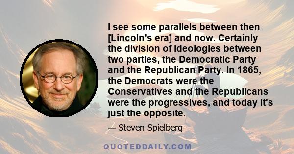 I see some parallels between then [Lincoln's era] and now. Certainly the division of ideologies between two parties, the Democratic Party and the Republican Party. In 1865, the Democrats were the Conservatives and the