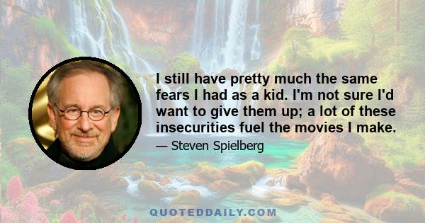 I still have pretty much the same fears I had as a kid. I'm not sure I'd want to give them up; a lot of these insecurities fuel the movies I make.