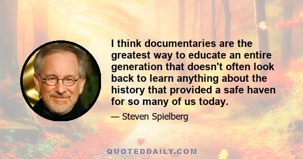 I think documentaries are the greatest way to educate an entire generation that doesn't often look back to learn anything about the history that provided a safe haven for so many of us today.