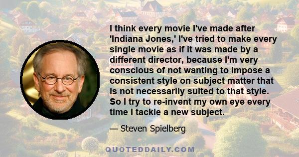 I think every movie I've made after 'Indiana Jones,' I've tried to make every single movie as if it was made by a different director, because I'm very conscious of not wanting to impose a consistent style on subject