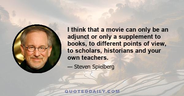 I think that a movie can only be an adjunct or only a supplement to books, to different points of view, to scholars, historians and your own teachers.