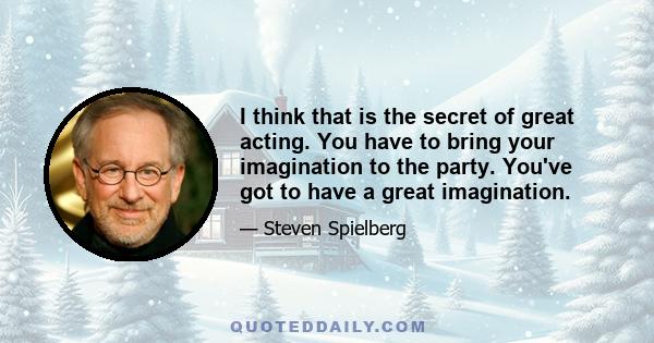 I think that is the secret of great acting. You have to bring your imagination to the party. You've got to have a great imagination.