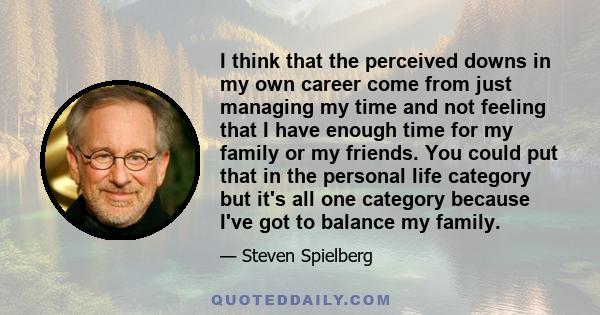 I think that the perceived downs in my own career come from just managing my time and not feeling that I have enough time for my family or my friends. You could put that in the personal life category but it's all one