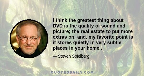 I think the greatest thing about DVD is the quality of sound and picture; the real estate to put more extras on; and, my favorite point is it stores quietly in very subtle places in your home .