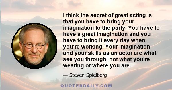 I think the secret of great acting is that you have to bring your imagination to the party. You have to have a great imagination and you have to bring it every day when you're working. Your imagination and your skills