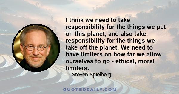 I think we need to take responsibility for the things we put on this planet, and also take responsibility for the things we take off the planet. We need to have limiters on how far we allow ourselves to go - ethical,