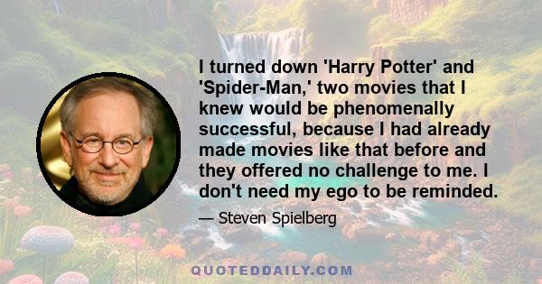 I turned down 'Harry Potter' and 'Spider-Man,' two movies that I knew would be phenomenally successful, because I had already made movies like that before and they offered no challenge to me. I don't need my ego to be