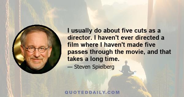 I usually do about five cuts as a director. I haven't ever directed a film where I haven't made five passes through the movie, and that takes a long time.