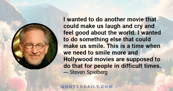 I wanted to do another movie that could make us laugh and cry and feel good about the world. I wanted to do something else that could make us smile. This is a time when we need to smile more and Hollywood movies are