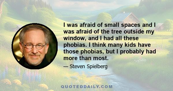 I was afraid of small spaces and I was afraid of the tree outside my window, and I had all these phobias. I think many kids have those phobias, but I probably had more than most.