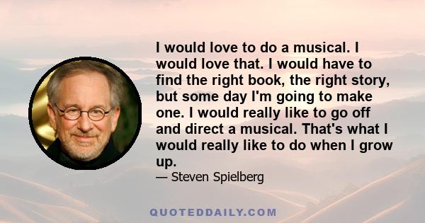 I would love to do a musical. I would love that. I would have to find the right book, the right story, but some day I'm going to make one. I would really like to go off and direct a musical. That's what I would really