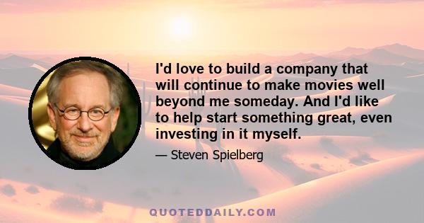 I'd love to build a company that will continue to make movies well beyond me someday. And I'd like to help start something great, even investing in it myself.