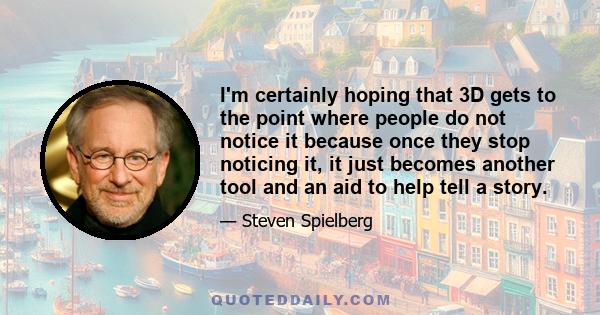 I'm certainly hoping that 3D gets to the point where people do not notice it because once they stop noticing it, it just becomes another tool and an aid to help tell a story.