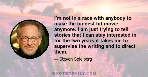 I'm not in a race with anybody to make the biggest hit movie anymore. I am just trying to tell stories that I can stay interested in for the two years it takes me to supervise the writing and to direct them.