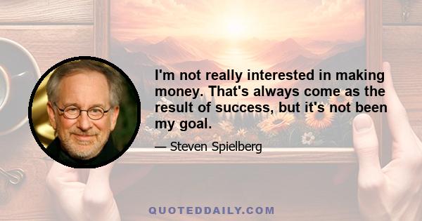 I'm not really interested in making money. That's always come as the result of success, but it's not been my goal.