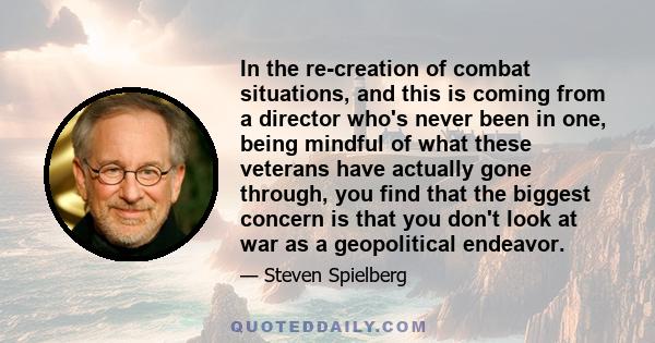 In the re-creation of combat situations, and this is coming from a director who's never been in one, being mindful of what these veterans have actually gone through, you find that the biggest concern is that you don't