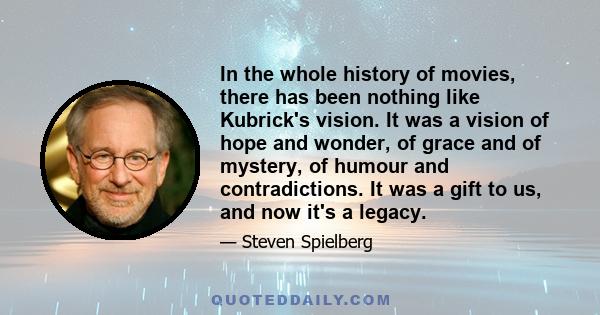 In the whole history of movies, there has been nothing like Kubrick's vision. It was a vision of hope and wonder, of grace and of mystery, of humour and contradictions. It was a gift to us, and now it's a legacy.