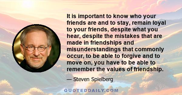 It is important to know who your friends are and to stay, remain loyal to your friends, despite what you hear, despite the mistakes that are made in friendships and misunderstandings that commonly occur, to be able to