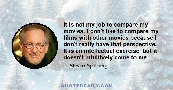 It is not my job to compare my movies. I don't like to compare my films with other movies because I don't really have that perspective. It is an intellectual exercise, but it doesn't intuitively come to me.