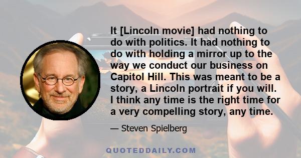 It [Lincoln movie] had nothing to do with politics. It had nothing to do with holding a mirror up to the way we conduct our business on Capitol Hill. This was meant to be a story, a Lincoln portrait if you will. I think 