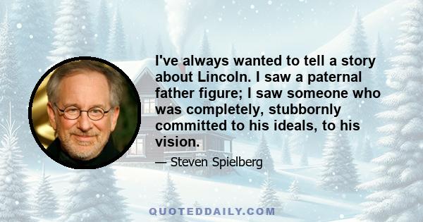 I've always wanted to tell a story about Lincoln. I saw a paternal father figure; I saw someone who was completely, stubbornly committed to his ideals, to his vision.