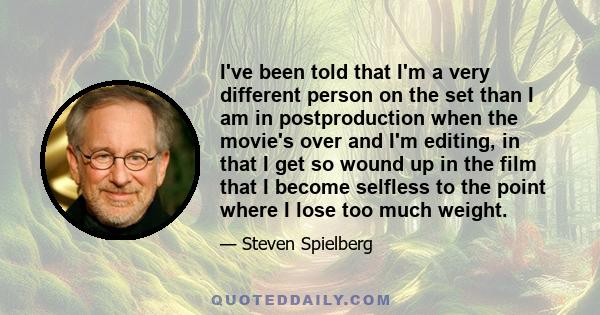 I've been told that I'm a very different person on the set than I am in postproduction when the movie's over and I'm editing, in that I get so wound up in the film that I become selfless to the point where I lose too