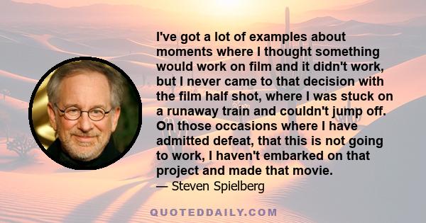 I've got a lot of examples about moments where I thought something would work on film and it didn't work, but I never came to that decision with the film half shot, where I was stuck on a runaway train and couldn't jump 