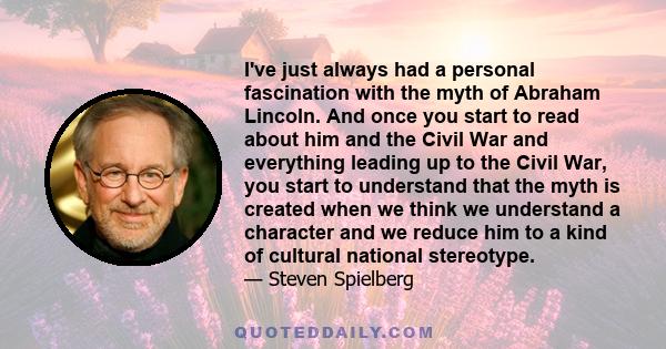 I've just always had a personal fascination with the myth of Abraham Lincoln. And once you start to read about him and the Civil War and everything leading up to the Civil War, you start to understand that the myth is