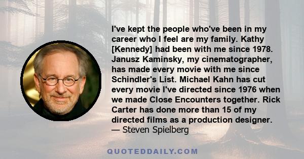 I've kept the people who've been in my career who I feel are my family. Kathy [Kennedy] had been with me since 1978. Janusz Kaminsky, my cinematographer, has made every movie with me since Schindler's List. Michael Kahn 