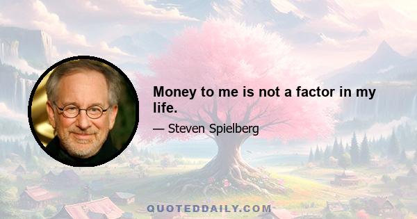 Money to me is not a factor in my life.