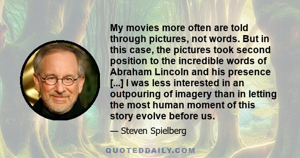 My movies more often are told through pictures, not words. But in this case, the pictures took second position to the incredible words of Abraham Lincoln and his presence [...] I was less interested in an outpouring of