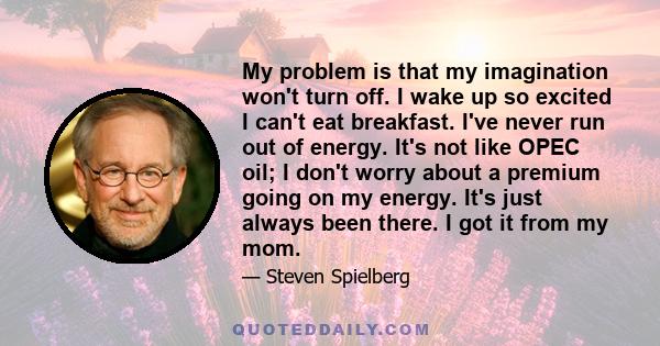 My problem is that my imagination won't turn off. I wake up so excited I can't eat breakfast. I've never run out of energy. It's not like OPEC oil; I don't worry about a premium going on my energy. It's just always been 