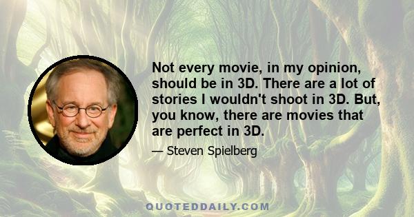 Not every movie, in my opinion, should be in 3D. There are a lot of stories I wouldn't shoot in 3D. But, you know, there are movies that are perfect in 3D.