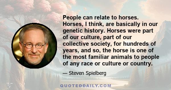 People can relate to horses. Horses, I think, are basically in our genetic history. Horses were part of our culture, part of our collective society, for hundreds of years, and so, the horse is one of the most familiar