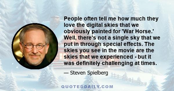 People often tell me how much they love the digital skies that we obviously painted for 'War Horse.' Well, there's not a single sky that we put in through special effects. The skies you see in the movie are the skies