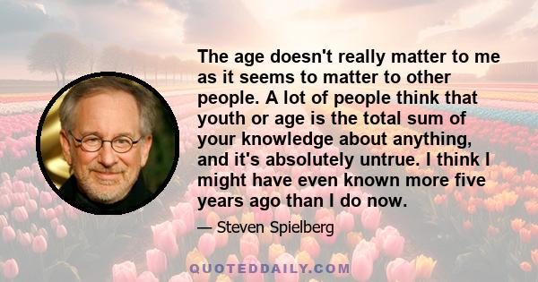 The age doesn't really matter to me as it seems to matter to other people. A lot of people think that youth or age is the total sum of your knowledge about anything, and it's absolutely untrue. I think I might have even 