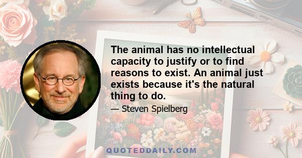 The animal has no intellectual capacity to justify or to find reasons to exist. An animal just exists because it's the natural thing to do.