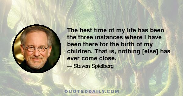 The best time of my life has been the three instances where I have been there for the birth of my children. That is, nothing [else] has ever come close.