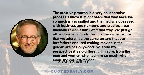 The creative process is a very collaborative process. I know it might seem that way because so much ink is spilled and the media is obsessed with business and numbers and studios... but filmmakers don't think of it that 