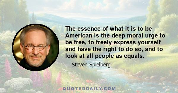 The essence of what it is to be American is the deep moral urge to be free, to freely express yourself and have the right to do so, and to look at all people as equals.