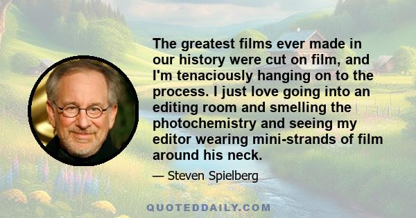 The greatest films ever made in our history were cut on film, and I'm tenaciously hanging on to the process. I just love going into an editing room and smelling the photochemistry and seeing my editor wearing