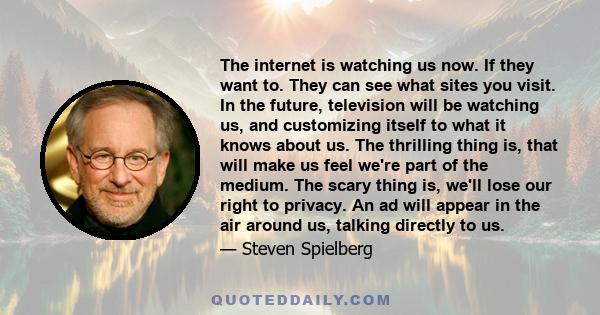 The internet is watching us now. If they want to. They can see what sites you visit. In the future, television will be watching us, and customizing itself to what it knows about us. The thrilling thing is, that will