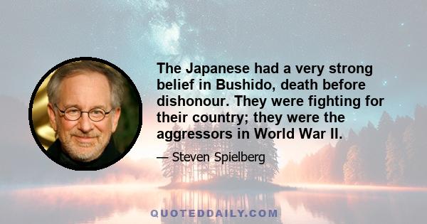 The Japanese had a very strong belief in Bushido, death before dishonour. They were fighting for their country; they were the aggressors in World War II.