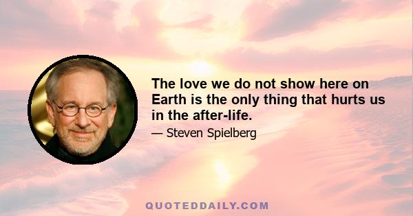 The love we do not show here on Earth is the only thing that hurts us in the after-life.