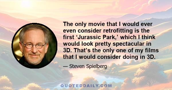 The only movie that I would ever even consider retrofitting is the first ‘Jurassic Park,’ which I think would look pretty spectacular in 3D. That’s the only one of my films that I would consider doing in 3D.