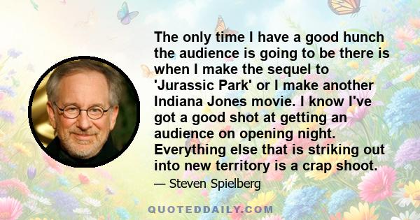 The only time I have a good hunch the audience is going to be there is when I make the sequel to 'Jurassic Park' or I make another Indiana Jones movie. I know I've got a good shot at getting an audience on opening